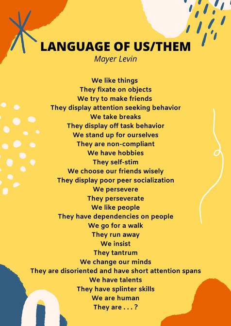 Language of Us/Them by Mayer Shevin We like things They fixate on objects We try to make friends They display attention seeking behavior We take breaks They display off task behavior We stand up for ourselves They are non-compliant We have hobbies They self-stim We choose our friends wisely They display poor peer socialization We persevere They perseverate We like people They have dependencies on people We go for a walk They run away We insist They tantrum We change our minds They are disoriented and have short attention spans We have talents They have splinter skills We are human They are . . . ? 
